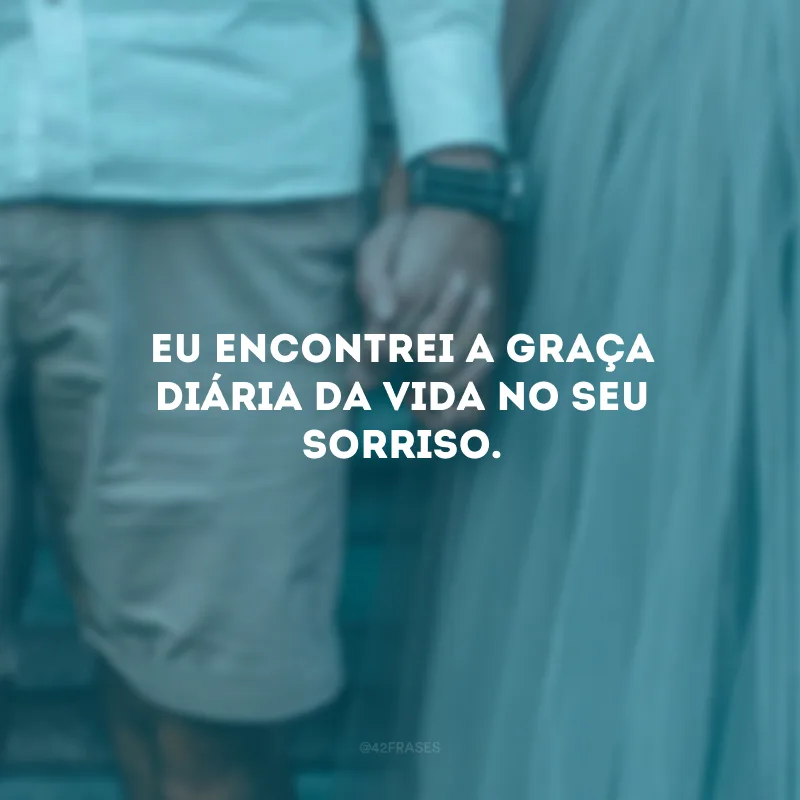 Eu encontrei a graça diária da vida no seu sorriso.