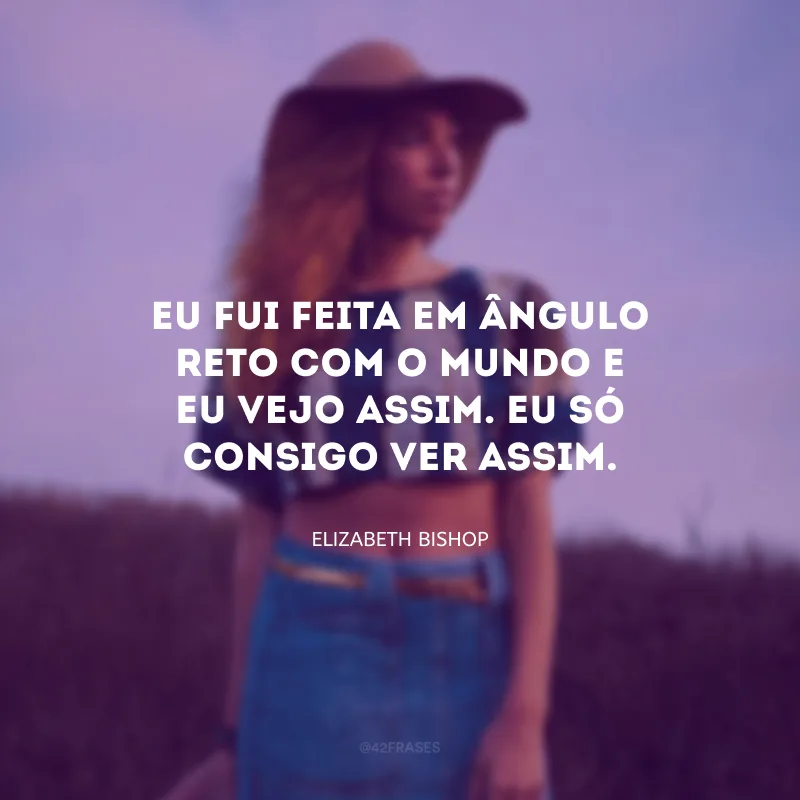 Eu fui feita em ângulo reto com o mundo e eu vejo assim. Eu só consigo ver assim.