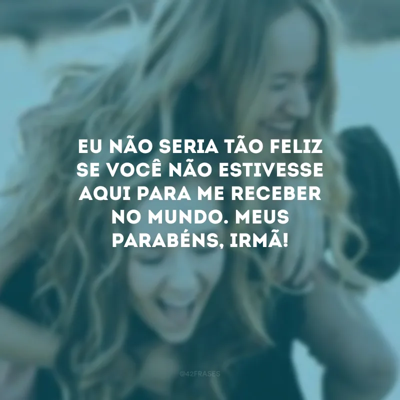 Eu não seria tão feliz se você não estivesse aqui para me receber no mundo. Meus parabéns, irmã!