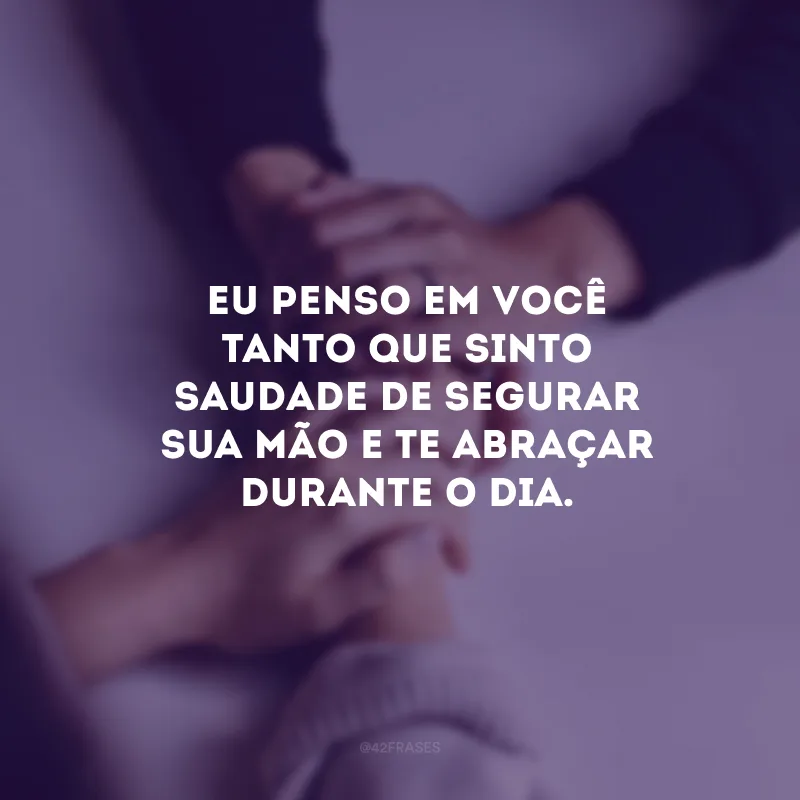 Eu penso em você tanto que sinto saudade de segurar sua mão e te abraçar durante o dia.