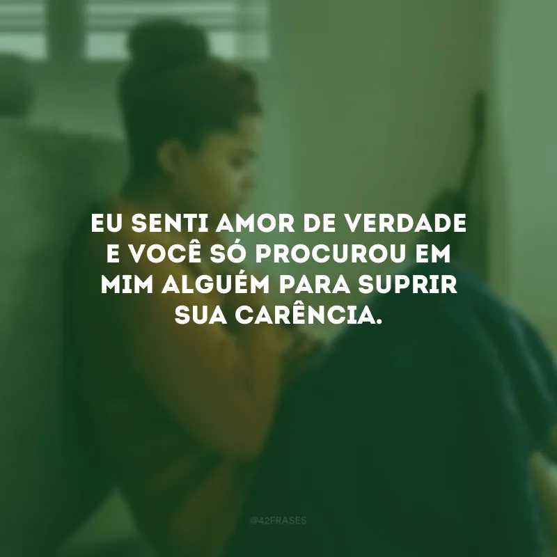 Eu senti amor de verdade e você só procurou em mim alguém para suprir sua carência.
