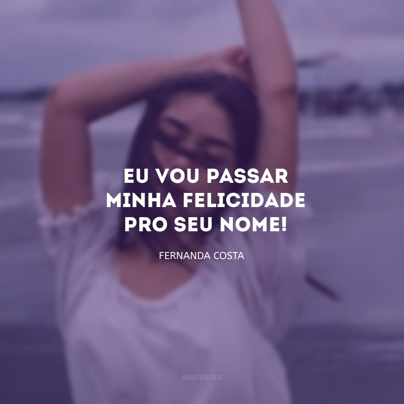 Eu vou passar minha felicidade pro seu nome!