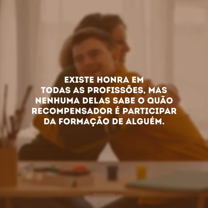 Existe honra em todas as profissões, mas nenhuma delas sabe o quão recompensador é participar da formação de alguém.