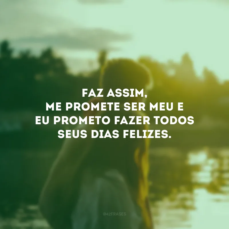 Faz assim, me promete ser meu e eu prometo fazer todos seus dias felizes.