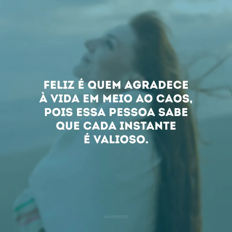 Feliz é quem agradece à vida em meio ao caos, pois essa pessoa sabe que cada instante é valioso.