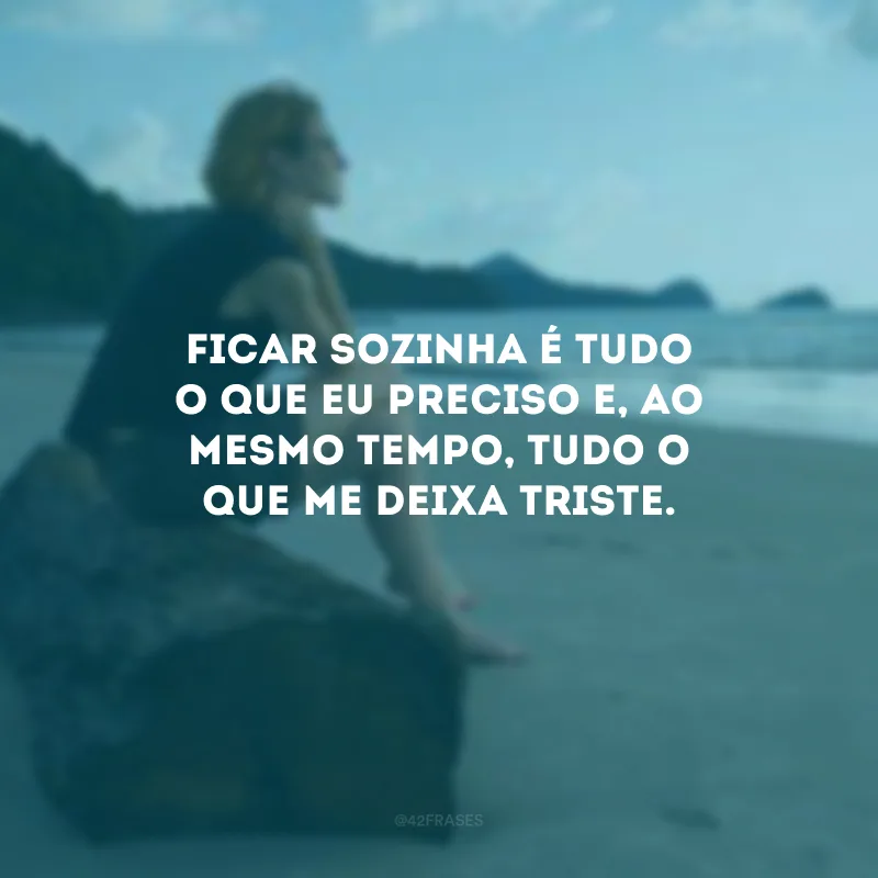 Ficar sozinha é tudo o que eu preciso e, ao mesmo tempo, tudo o que me deixa triste.