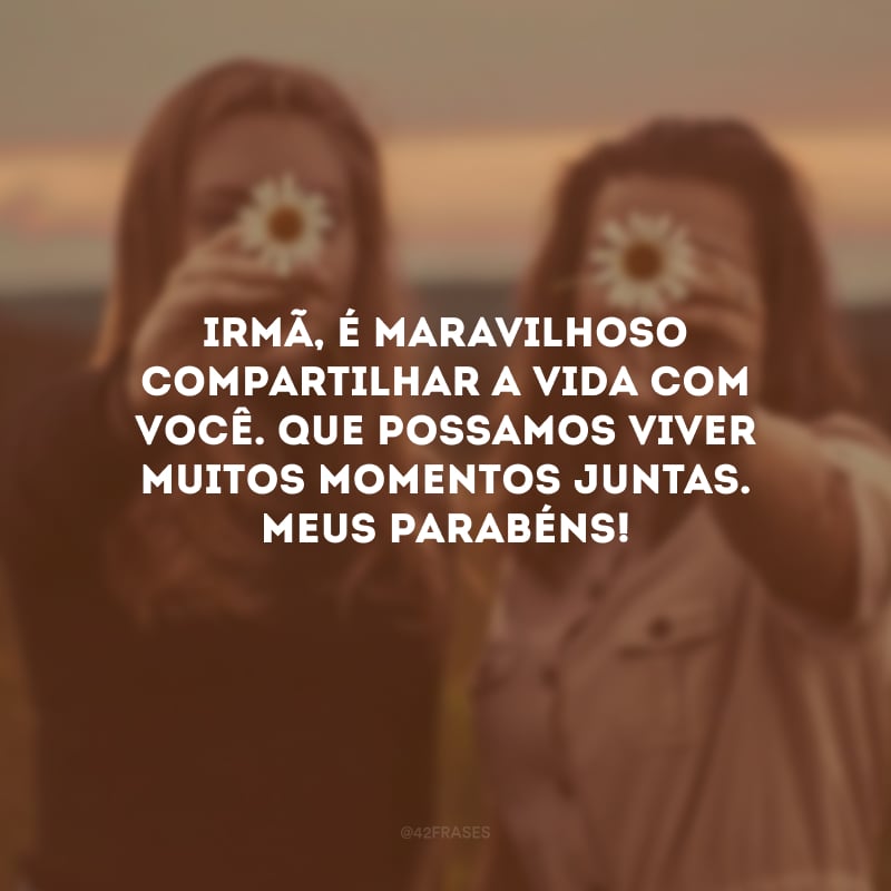 Irmã, é maravilhoso compartilhar a vida com você. Que possamos viver muitos momentos juntas. Meus parabéns!