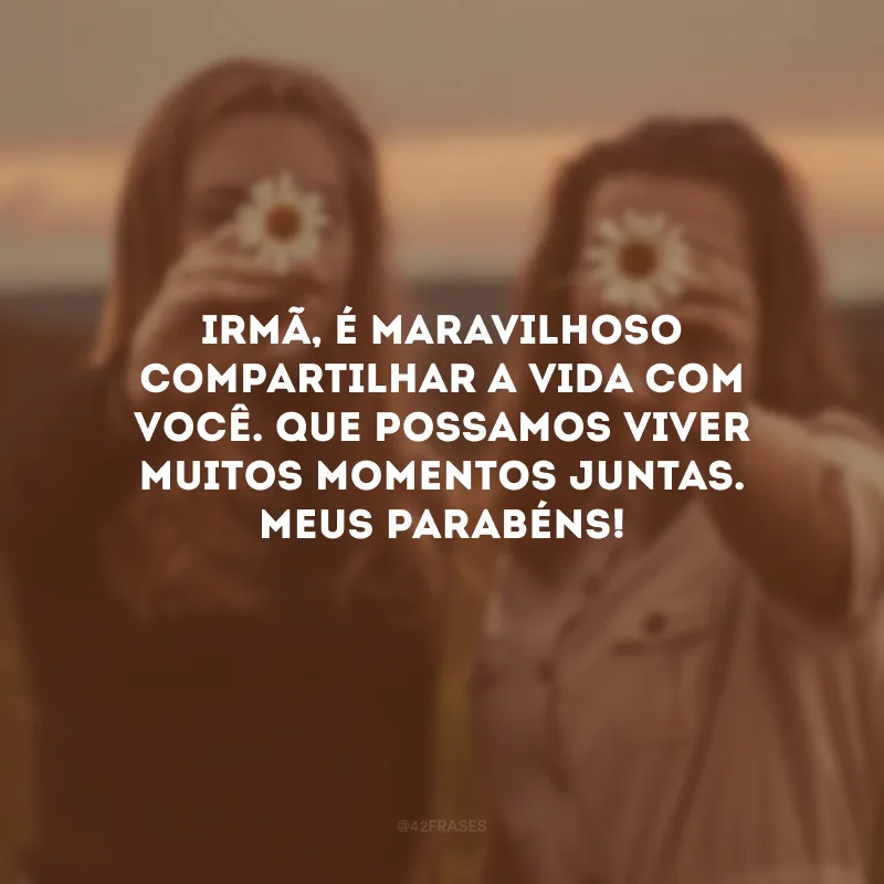 Irmã, é maravilhoso compartilhar a vida com você. Que possamos viver muitos momentos juntas. Meus parabéns!