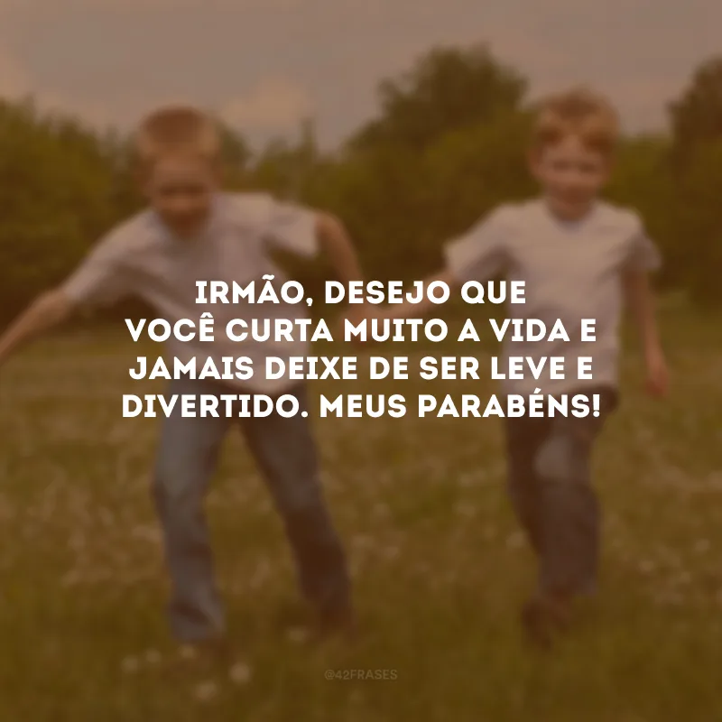 Irmão, desejo que você curta muito a vida e jamais deixe de ser leve e divertido. Meus parabéns!