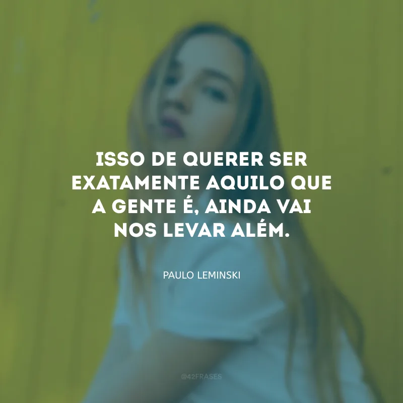 Isso de querer ser exatamente aquilo que a gente é, ainda vai nos levar além.