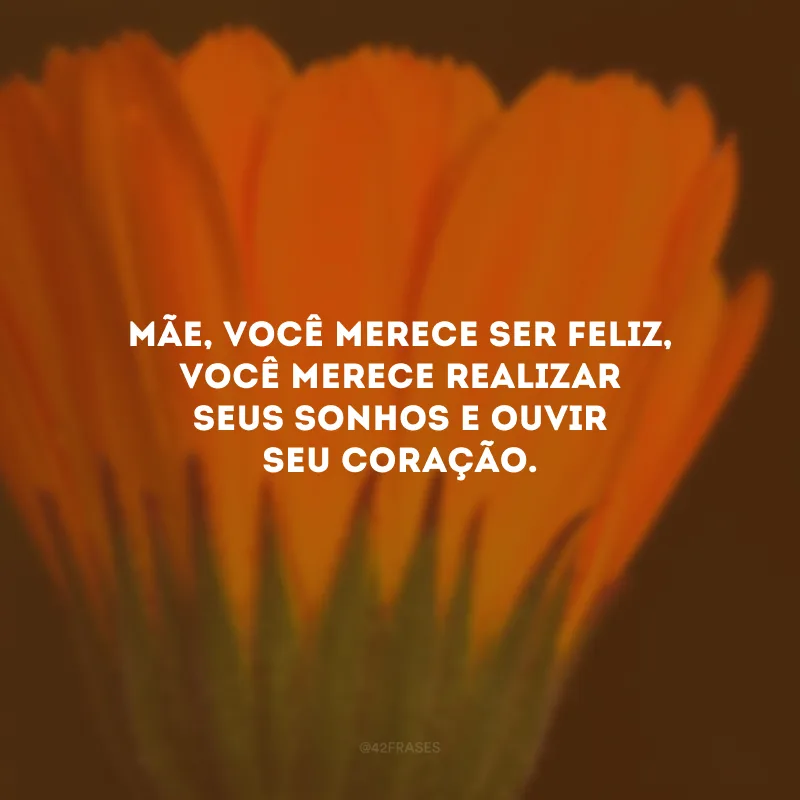Mãe, você merece ser feliz, você merece realizar seus sonhos e ouvir seu coração.