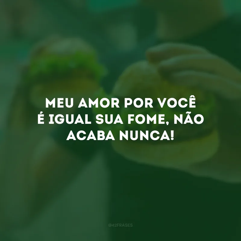 Meu amor por você é igual sua fome, não acaba nunca!