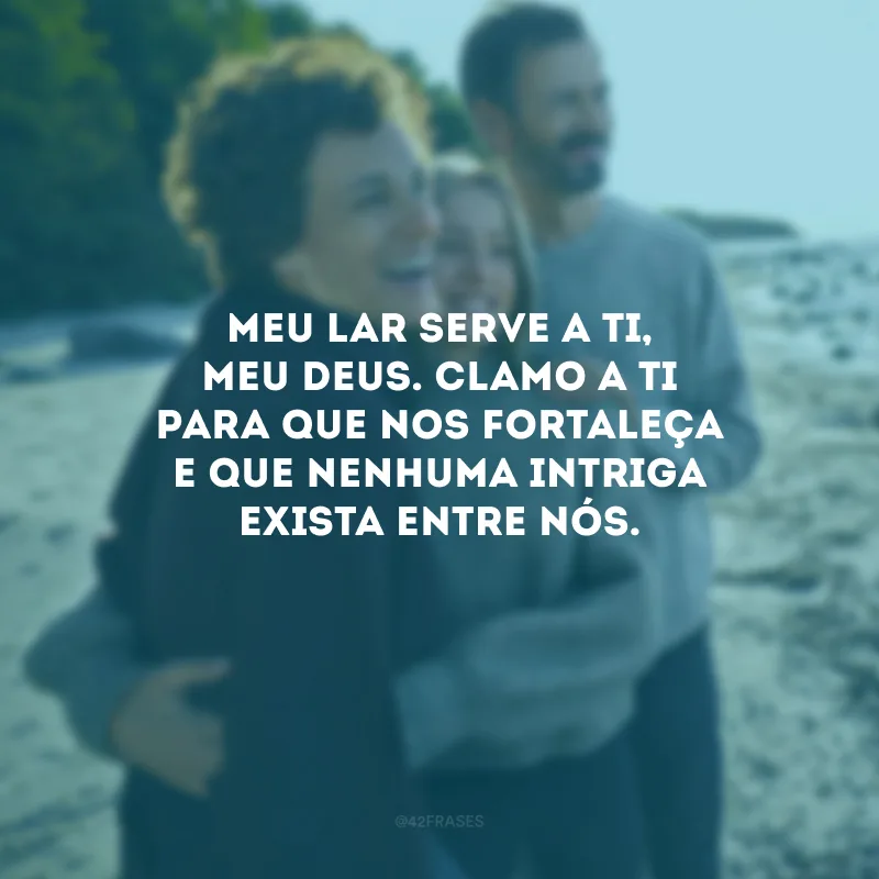 Meu lar serve a Ti, meu Deus. Clamo a Ti para que nos fortaleça e que nenhuma intriga exista entre nós.