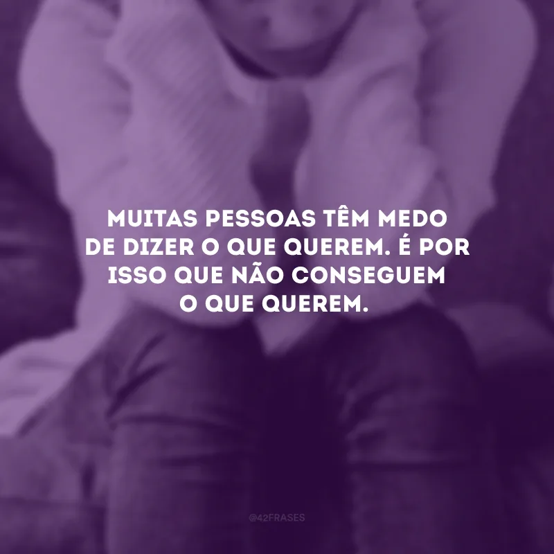 Muitas pessoas têm medo de dizer o que querem. É por isso que não conseguem o que querem.
