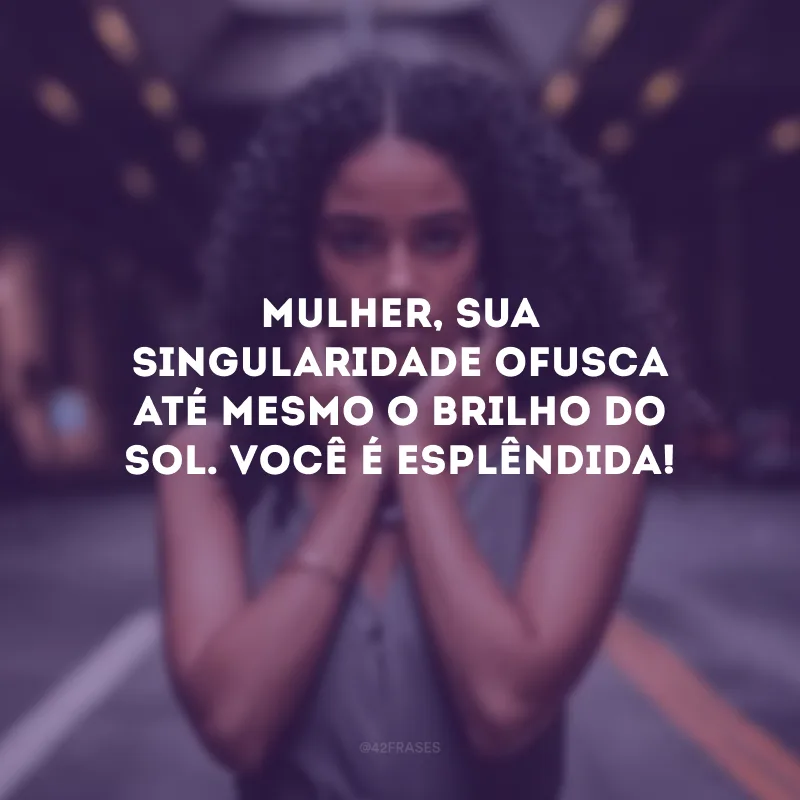 Mulher, sua singularidade ofusca até mesmo o brilho do sol. Você é esplêndida!