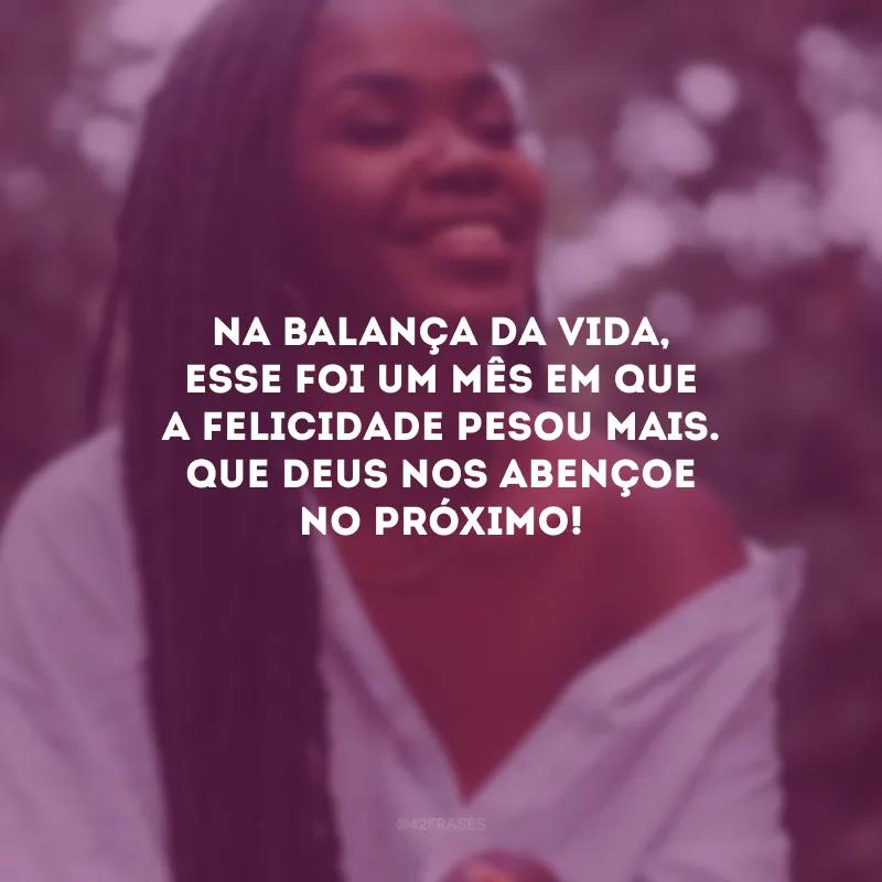 Na balança da vida, esse foi um mês em que a felicidade pesou mais. Que Deus nos abençoe no próximo!