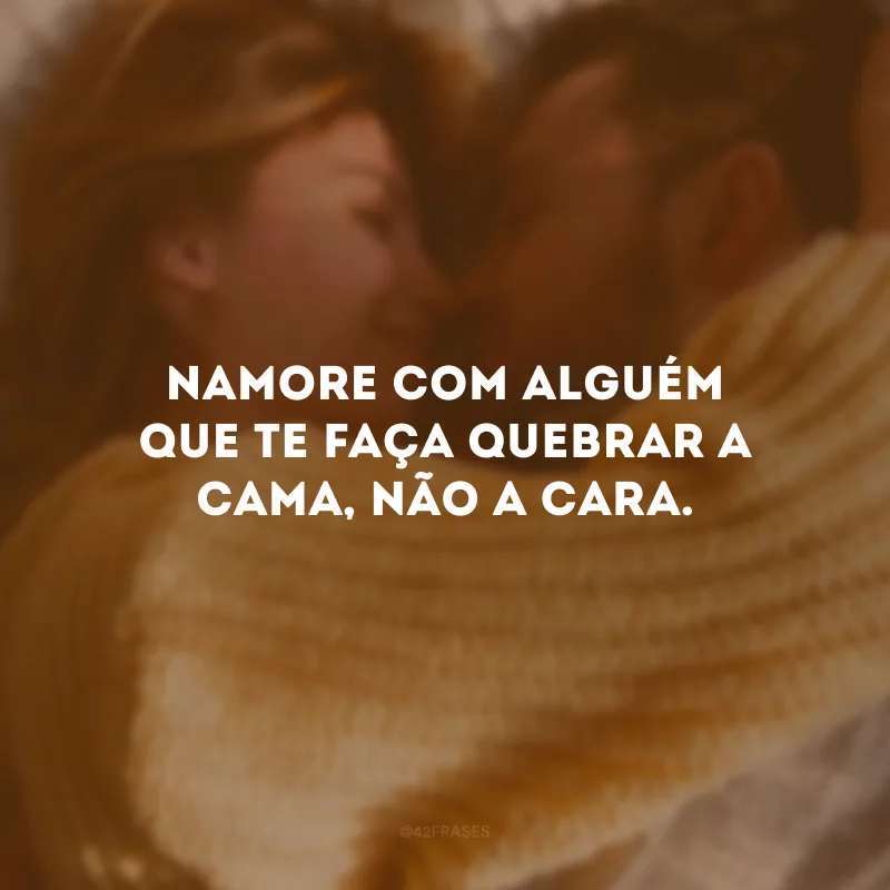 Namore com alguém que te faça quebrar a cama, não a cara.