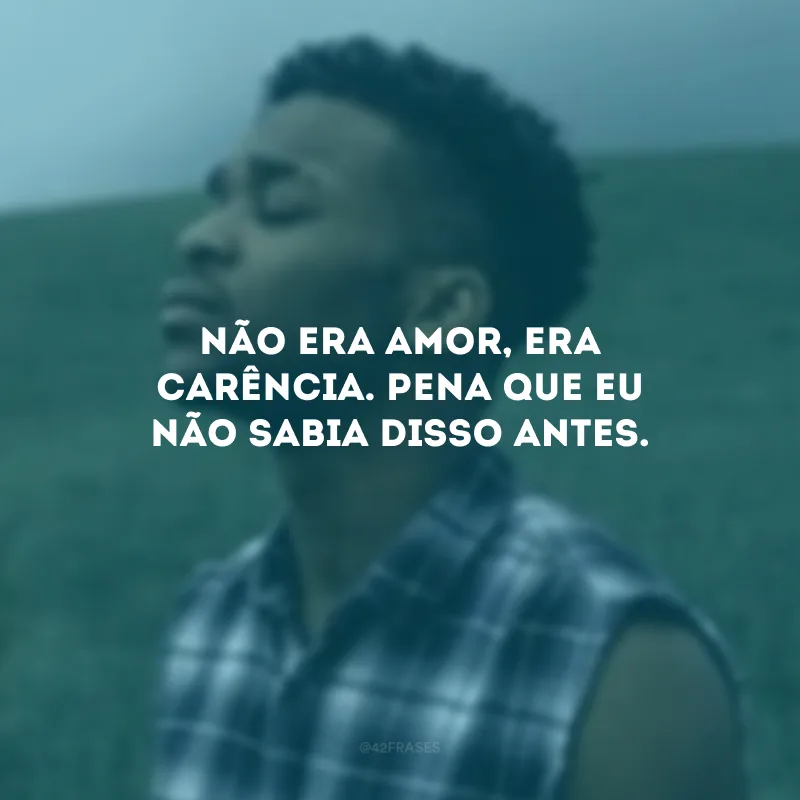 Não era amor, era carência. Pena que eu não sabia disso antes.