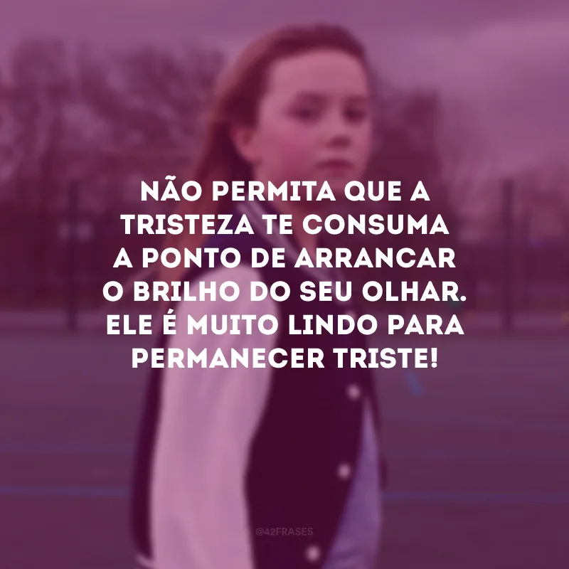 Não permita que a tristeza te consuma a ponto de arrancar o brilho do seu olhar. Ele é muito lindo para permanecer triste!