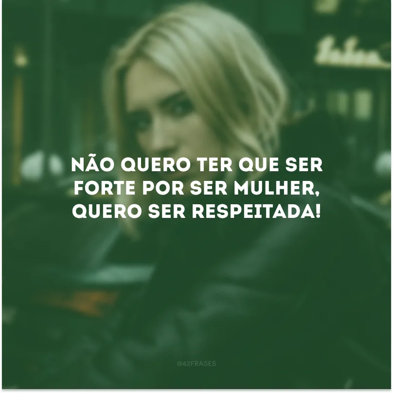 Não quero ter que ser forte por ser mulher, quero ser respeitada!