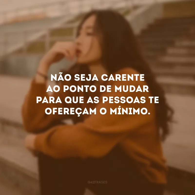 Não seja carente ao ponto de mudar para que as pessoas te ofereçam o mínimo.