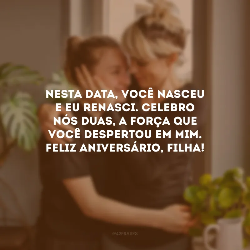 Nesta data, você nasceu e eu renasci. Celebro nós duas, a força que você despertou em mim. Feliz aniversário, filha!
