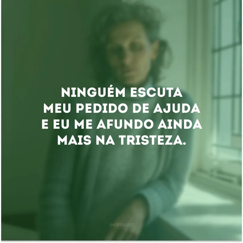 Ninguém escuta meu pedido de ajuda e eu me afundo ainda mais na tristeza.