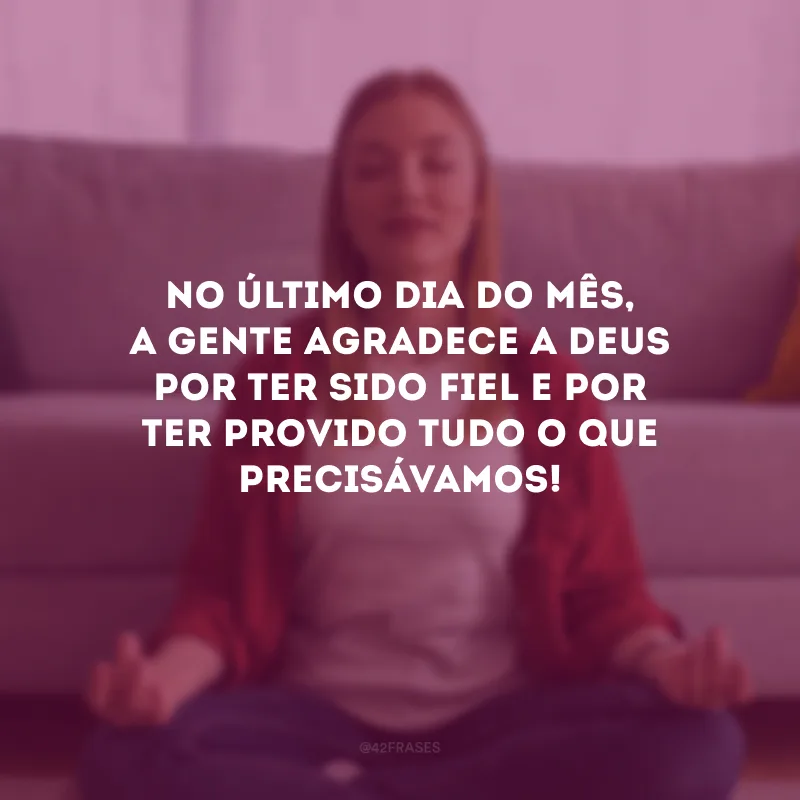 No último dia do mês, a gente agradece a Deus por ter sido fiel e por ter provido tudo o que precisávamos!