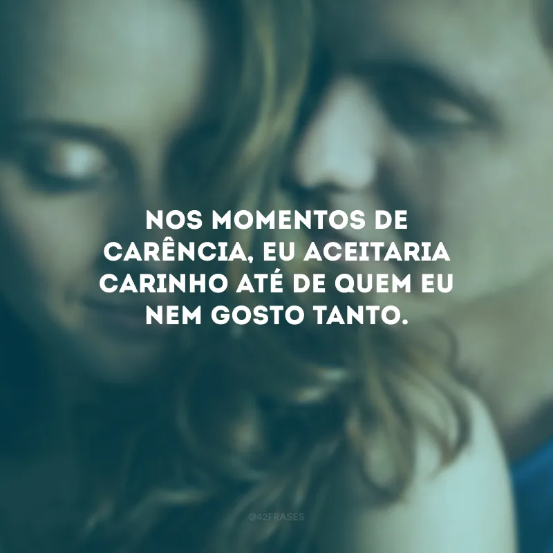 Nos momentos de carência, eu aceitaria carinho até de quem eu nem gosto tanto.