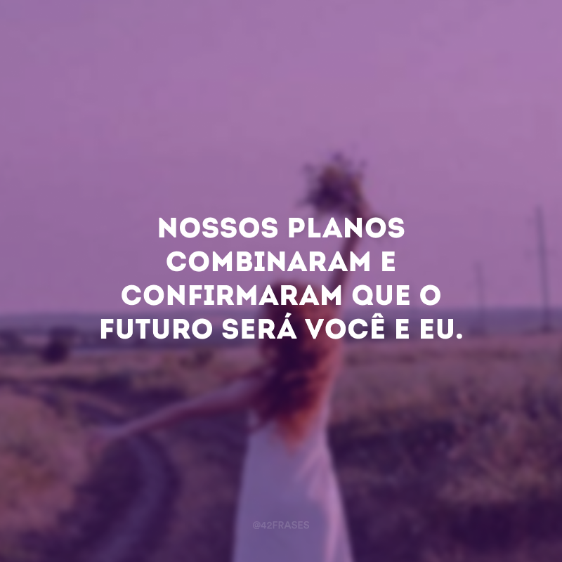 Nossos planos combinaram e confirmaram que o futuro será você e eu.