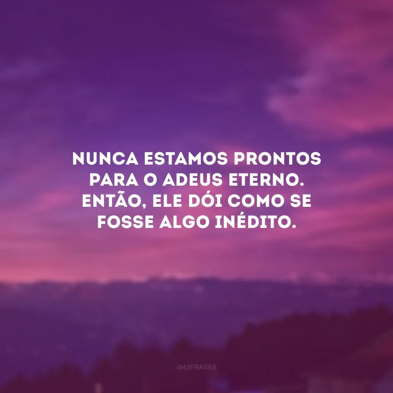 Nunca estamos prontos para o adeus eterno. Então, ele dói como se fosse algo inédito. 
