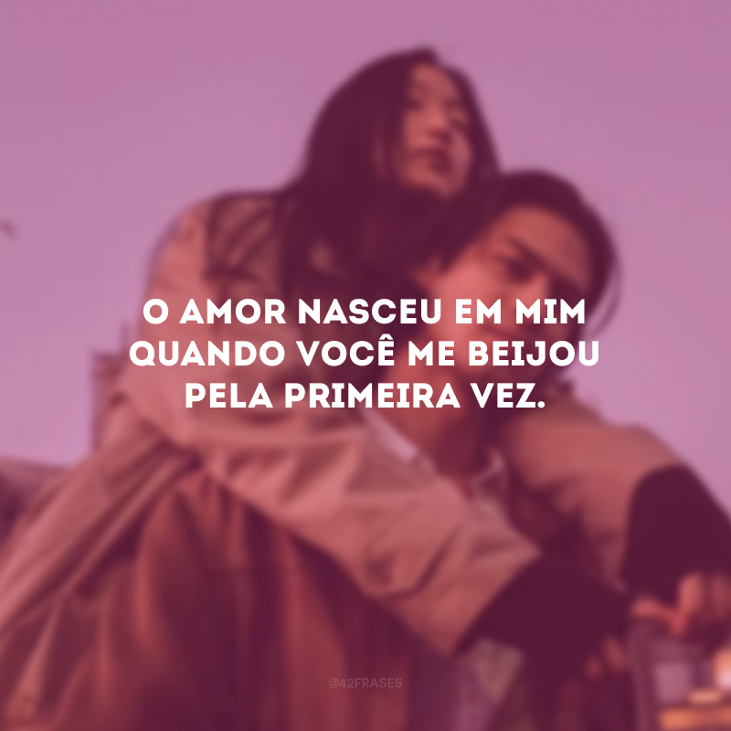 O amor nasceu em mim quando você me beijou pela primeira vez.