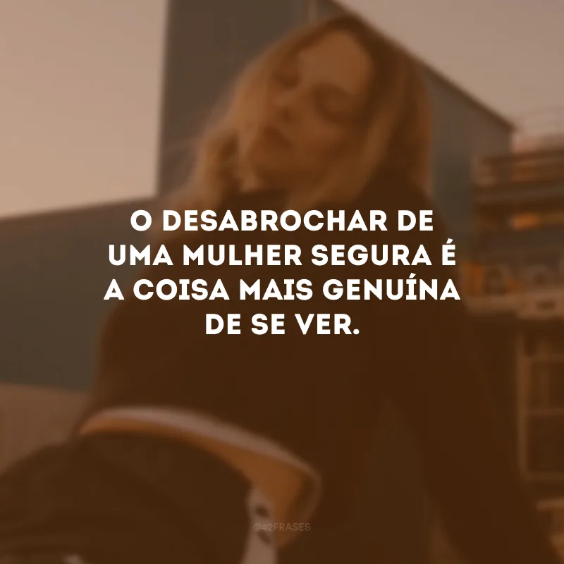 O desabrochar de uma mulher segura é a coisa mais genuína de se ver.