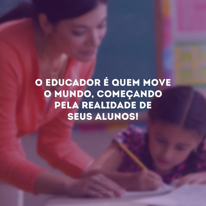O educador é quem move o mundo, começando pela realidade de seus alunos! 
