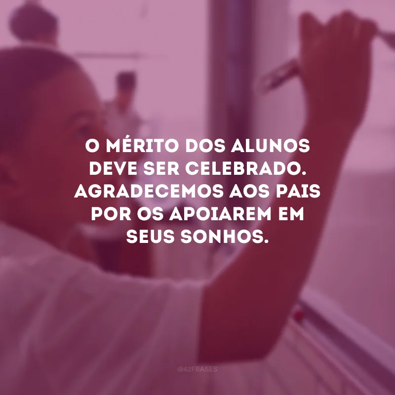 O mérito dos alunos deve ser celebrado. Agradecemos aos pais por os apoiarem em seus sonhos.