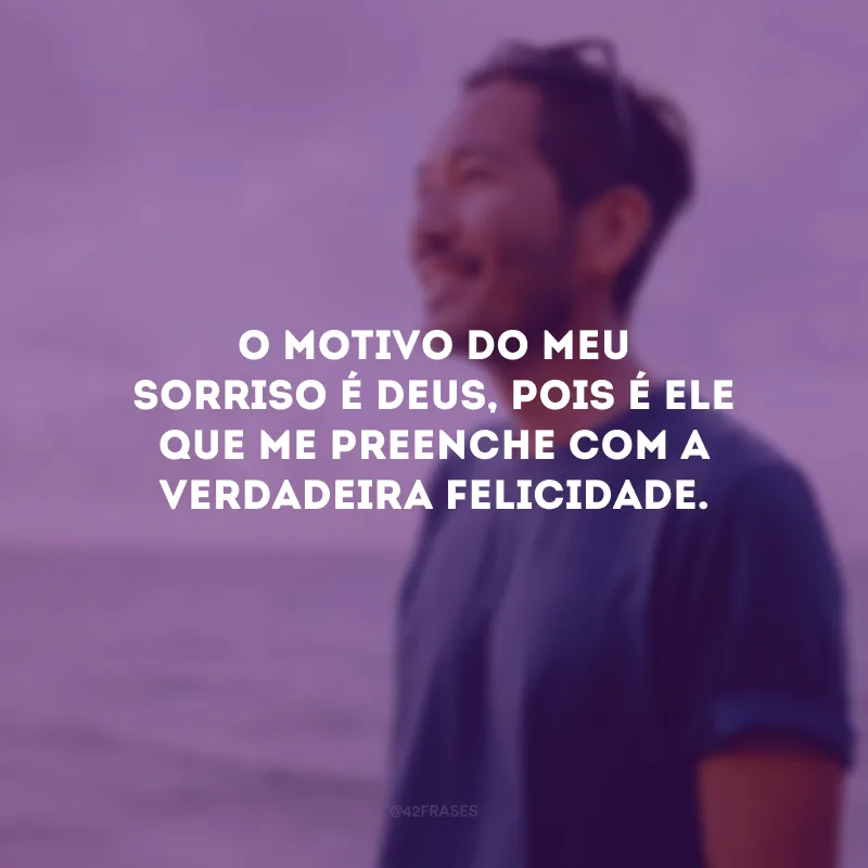 O motivo do meu sorriso é Deus, pois é Ele que me preenche com a verdadeira felicidade.