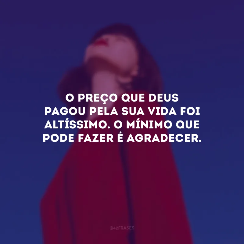 O preço que Deus pagou pela sua vida foi altíssimo. O mínimo que pode fazer é agradecer.