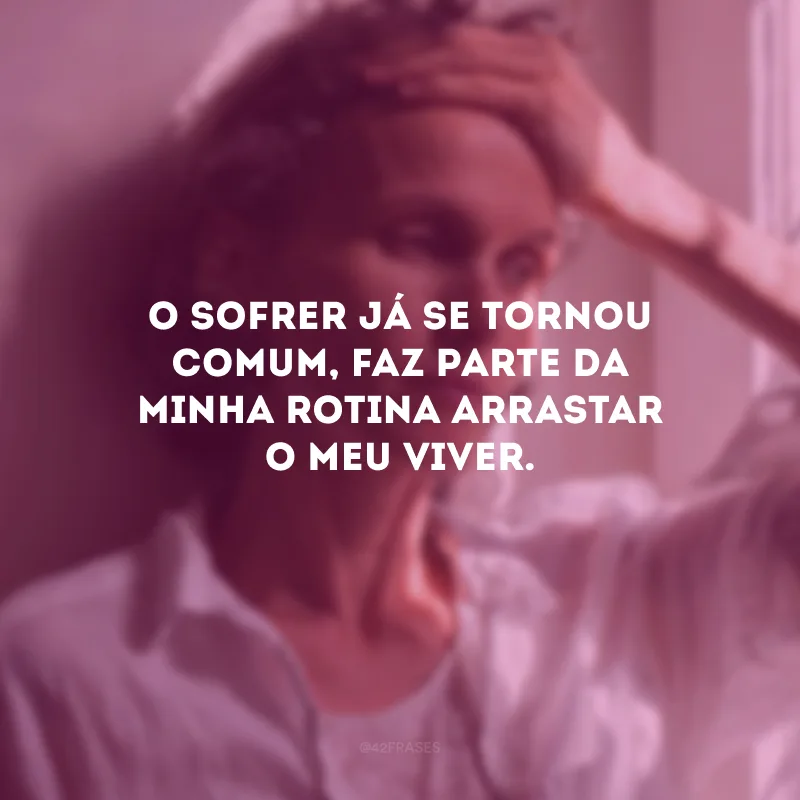 O sofrer já se tornou comum, faz parte da minha rotina arrastar o meu viver.