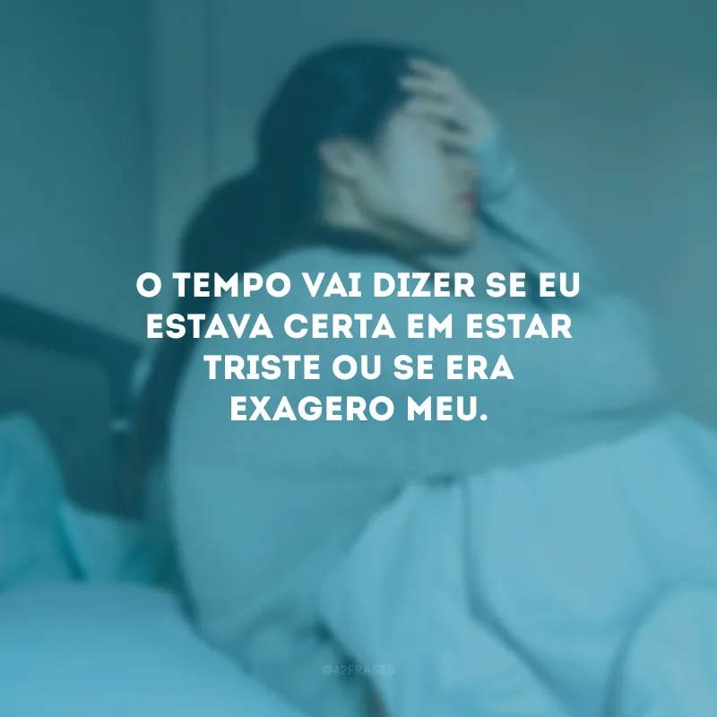 O tempo vai dizer se eu estava certa em estar triste ou se era exagero meu.