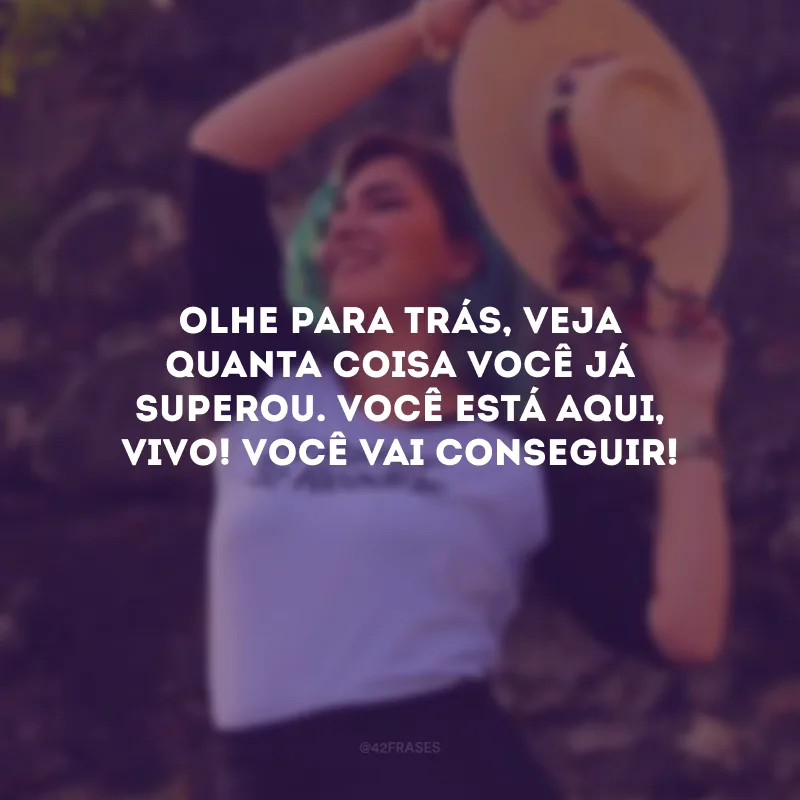Olhe para trás, veja quanta coisa você já superou. Você está aqui, vivo! Você vai conseguir!
