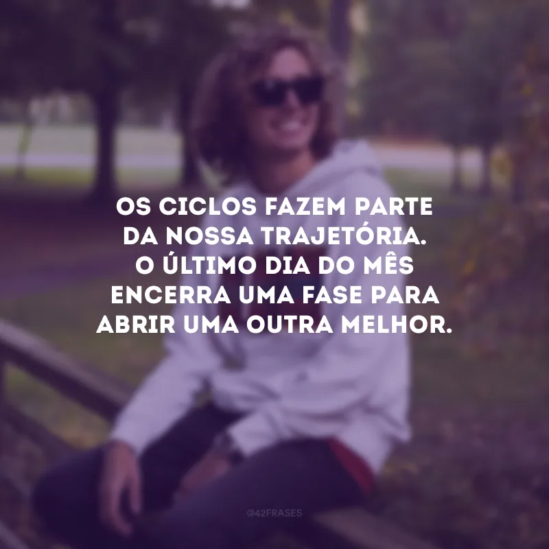 Os ciclos fazem parte da nossa trajetória. O último dia do mês encerra uma fase para abrir uma outra melhor.