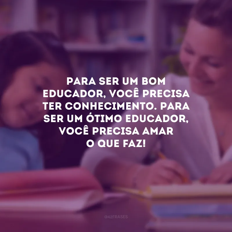 Para ser um bom educador, você precisa ter conhecimento. Para ser um ótimo educador, você precisa amar o que faz!