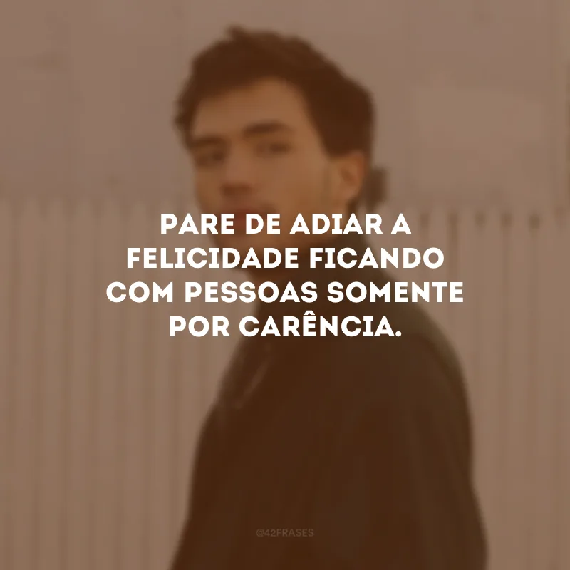Pare de adiar a felicidade ficando com pessoas somente por carência.