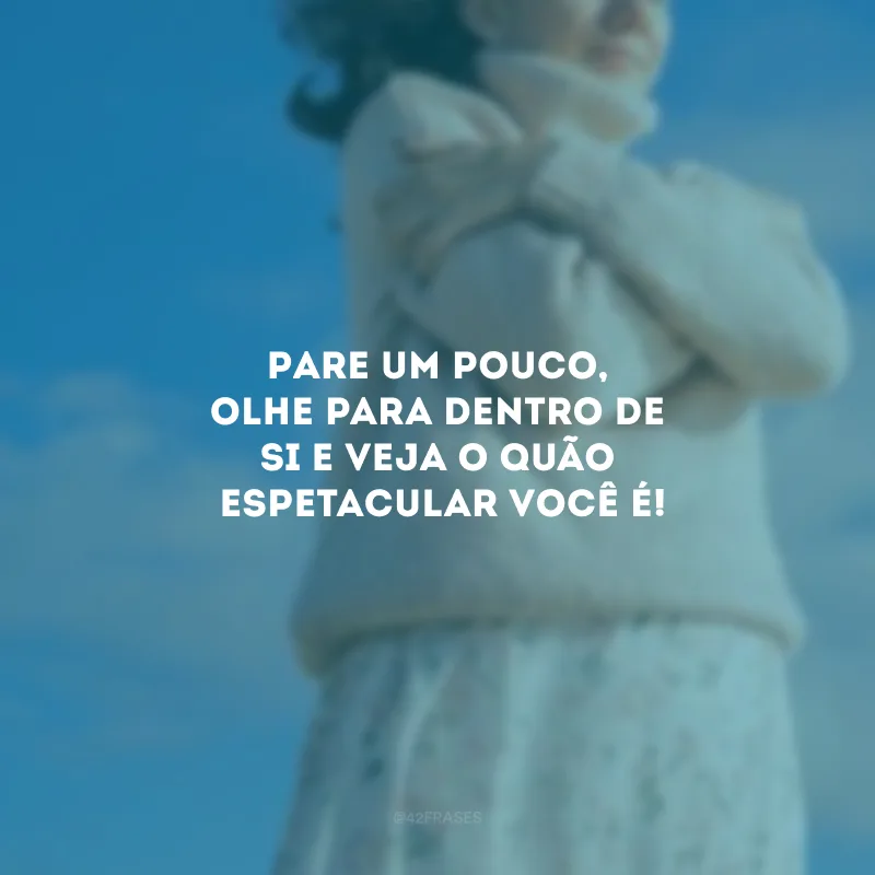Pare um pouco, olhe para dentro de si e veja o quão espetacular você é!