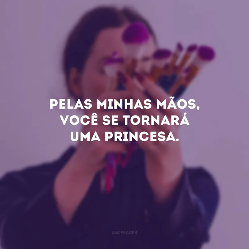 Pelas minhas mãos, você se tornará uma princesa.
