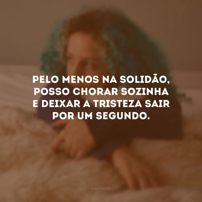 Pelo menos na solidão, posso chorar sozinha e deixar a tristeza sair por um segundo.