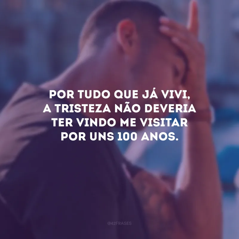 Por tudo que já vivi, a tristeza não deveria ter vindo me visitar por uns 100 anos.