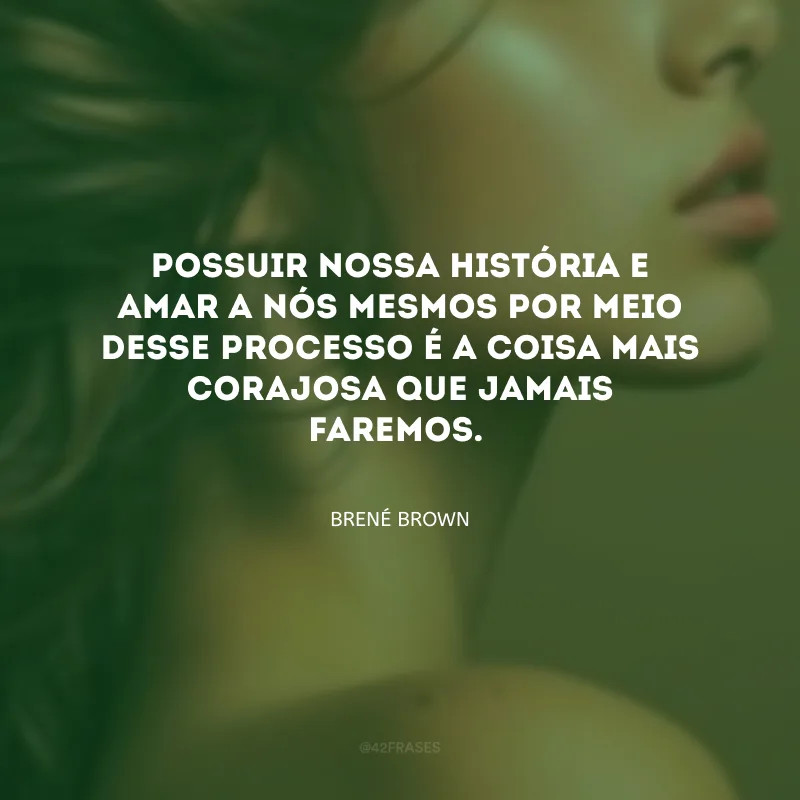 Possuir nossa história e amar a nós mesmos por meio desse processo é a coisa mais corajosa que jamais faremos.
