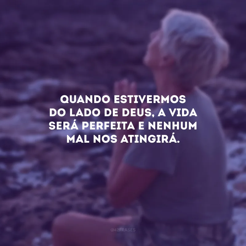 Quando estivermos do lado de Deus, a vida será perfeita e nenhum mal nos atingirá.