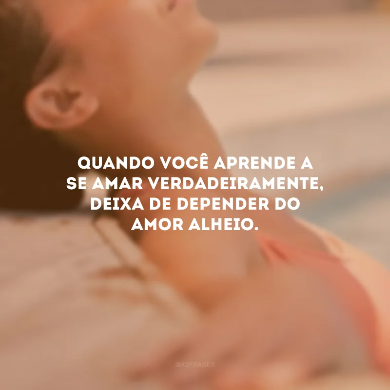 Quando você aprende a se amar verdadeiramente, deixa de depender do amor alheio.